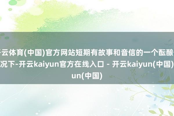 开云体育(中国)官方网站短期有故事和音信的一个酝酿情况下-开云kaiyun官方在线入口 - 开云kaiyun(中国)