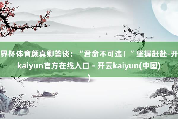 世界杯体育颜真卿答谈：“君命不可违！”坚握赶赴-开云kaiyun官方在线入口 - 开云kaiyun(中国)