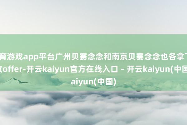 体育游戏app平台广州贝赛念念和南京贝赛念念也各拿下1枚offer-开云kaiyun官方在线入口 - 开云kaiyun(中国)