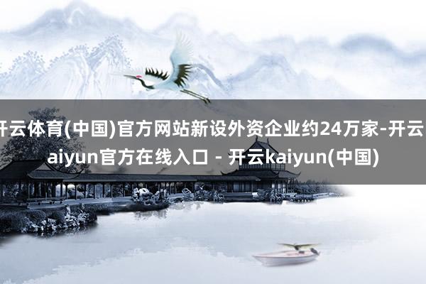 开云体育(中国)官方网站新设外资企业约24万家-开云kaiyun官方在线入口 - 开云kaiyun(中国)