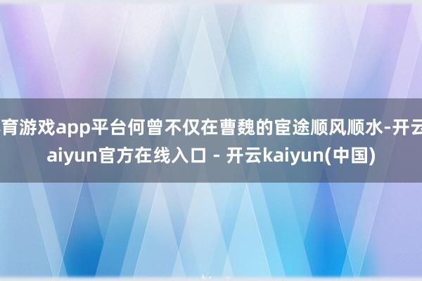 体育游戏app平台何曾不仅在曹魏的宦途顺风顺水-开云kaiyun官方在线入口 - 开云kaiyun(中国)