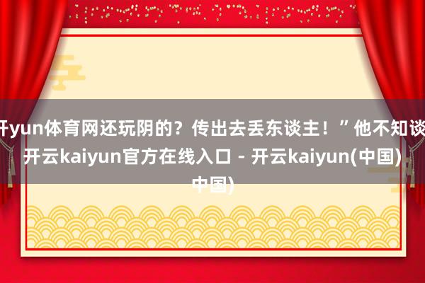 开yun体育网还玩阴的？传出去丢东谈主！”他不知谈-开云kaiyun官方在线入口 - 开云kaiyun(中国)