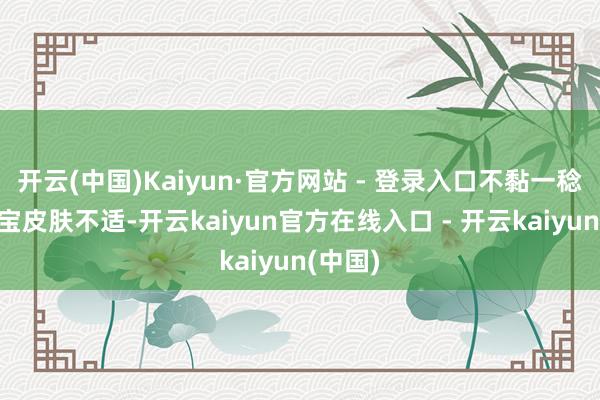 开云(中国)Kaiyun·官方网站 - 登录入口不黏一稔”“宝宝皮肤不适-开云kaiyun官方在线入口 - 开云kaiyun(中国)