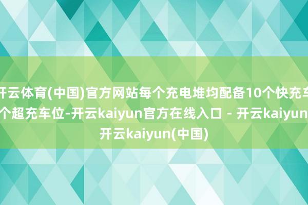 开云体育(中国)官方网站每个充电堆均配备10个快充车位和1个超充车位-开云kaiyun官方在线入口 - 开云kaiyun(中国)