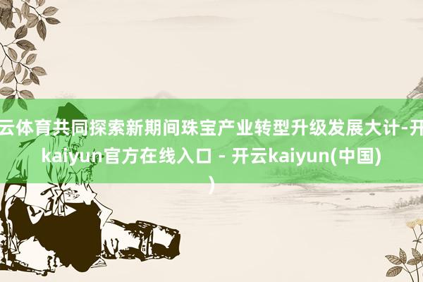 开云体育共同探索新期间珠宝产业转型升级发展大计-开云kaiyun官方在线入口 - 开云kaiyun(中国)