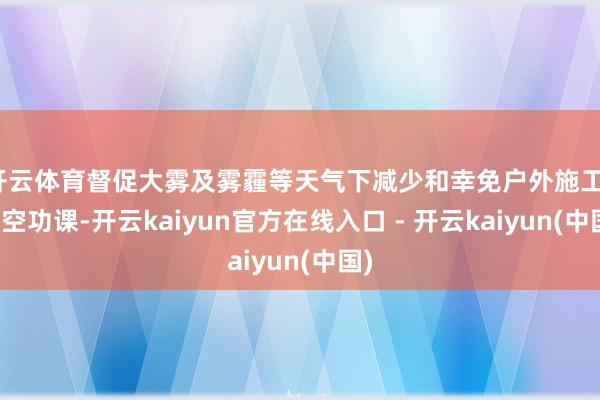 开云体育督促大雾及雾霾等天气下减少和幸免户外施工、高空功课-开云kaiyun官方在线入口 - 开云kaiyun(中国)