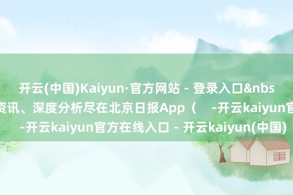 开云(中国)Kaiyun·官方网站 - 登录入口&nbsp;更多热门速报、巨擘资讯、深度分析尽在北京日报App（    -开云kaiyun官方在线入口 - 开云kaiyun(中国)