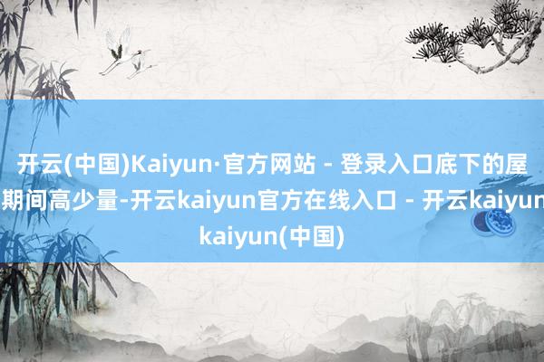 开云(中国)Kaiyun·官方网站 - 登录入口底下的屋子造的期间高少量-开云kaiyun官方在线入口 - 开云kaiyun(中国)