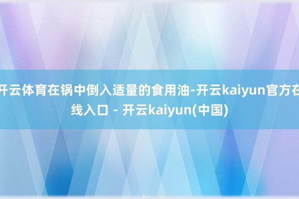 开云体育在锅中倒入适量的食用油-开云kaiyun官方在线入口 - 开云kaiyun(中国)
