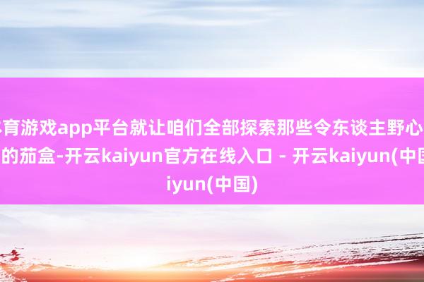 体育游戏app平台就让咱们全部探索那些令东谈主野心勃勃的茄盒-开云kaiyun官方在线入口 - 开云kaiyun(中国)