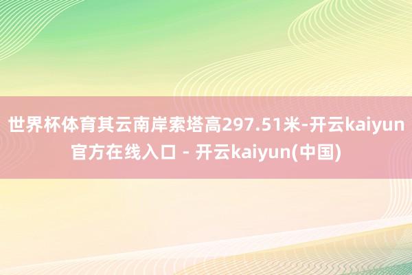 世界杯体育其云南岸索塔高297.51米-开云kaiyun官方在线入口 - 开云kaiyun(中国)