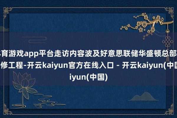 体育游戏app平台走访内容波及好意思联储华盛顿总部的翻修工程-开云kaiyun官方在线入口 - 开云kaiyun(中国)