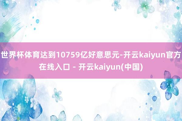 世界杯体育达到10759亿好意思元-开云kaiyun官方在线入口 - 开云kaiyun(中国)