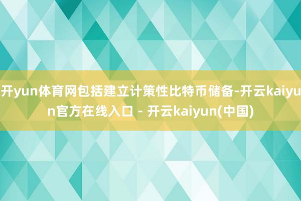开yun体育网包括建立计策性比特币储备-开云kaiyun官方在线入口 - 开云kaiyun(中国)